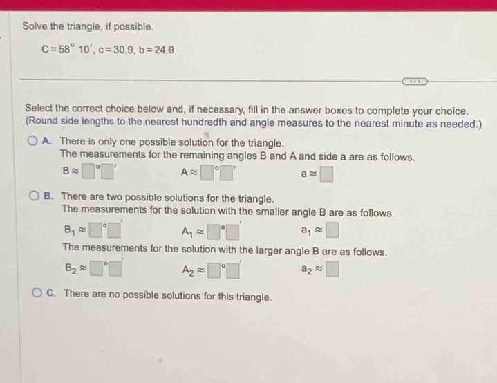 Solve the triangle, if possible.
C=58°10', c=30.9, b=24.9
Select the correct choice below and, if necessary, fill in the answer boxes to complete your choice.
(Round side lengths to the nearest hundredth and angle measures to the nearest minute as needed.)
A. There is only one possible solution for the triangle.
The measurements for the remaining angles B and A and side a are as follows.
Bapprox □°□ ' Aapprox □°□ ' aapprox □
B. There are two possible solutions for the triangle.
The measurements for the solution with the smaller angle B are as follows.
B_1approx □°□ ' A_1approx □°□ ' a_1approx □
The measurements for the solution with the larger angle B are as follows.
B_2approx □°□ ' A_2approx □°□ ' a_2approx □
C. There are no possible solutions for this triangle.