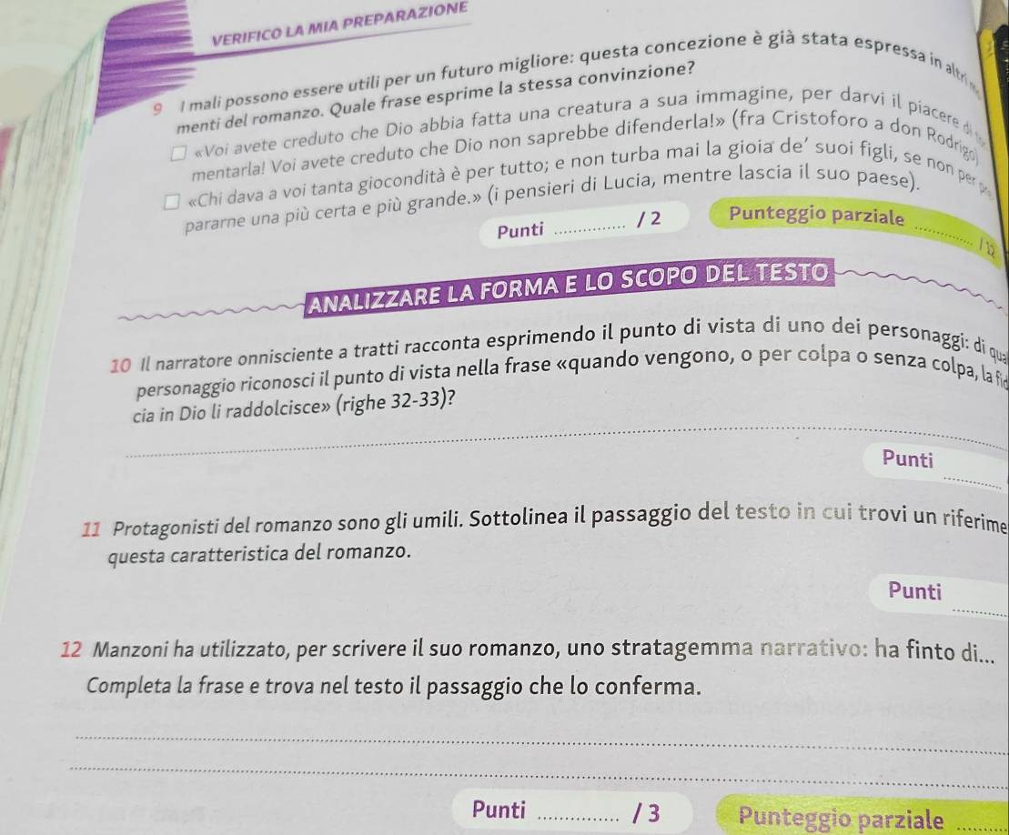 VERIFICO LA MIA PREPARAZIONE 
9 I mali possono essere utili per un futuro migliore: questa concezione è già stata espressa in altri 
menti del romanzo. Quale frase esprime la stessa convinzione? 
«Voi avete creduto che Dio abbia fatta una creatura a sua immagine, per darvi il piacere d 
mentarla! Voi avete creduto che Dio non saprebbe difenderla!» (fra Cristoforo a don Rodrigo) 
«Chi dava a voi tanta giocondità è per tutto; e non turba mai la gioia de’ suoi figli, se non per p 
pararne una più certa e più grande.» (i pensieri di Lucia, mentre lascia il suo paese)._ 
Punti / 2 Punteggio parziale 
.... 
ANALIZZARE LA FORMA E LO SCOPO DEL TESTO 
10 Il narratore onnisciente a tratti racconta esprimendo il punto di vista di uno dei personaggi: di qua 
personaggio riconosci il punto di vista nella frase «quando vengono, o per colpa o senza colpa, la fc 
_ 
cia in Dio li raddolcisce» (righe 32-33)? 
_ 
_ 
Punti 
11 Protagonisti del romanzo sono gli umili. Sottolinea il passaggio del testo in cui trovi un riferime 
questa caratteristica del romanzo. 
_ 
Punti 
12 Manzoni ha utilizzato, per scrivere il suo romanzo, uno stratagemma narrativo: ha finto di... 
Completa la frase e trova nel testo il passaggio che lo conferma. 
_ 
_ 
Punti _/ 3 Punteggio parziale_