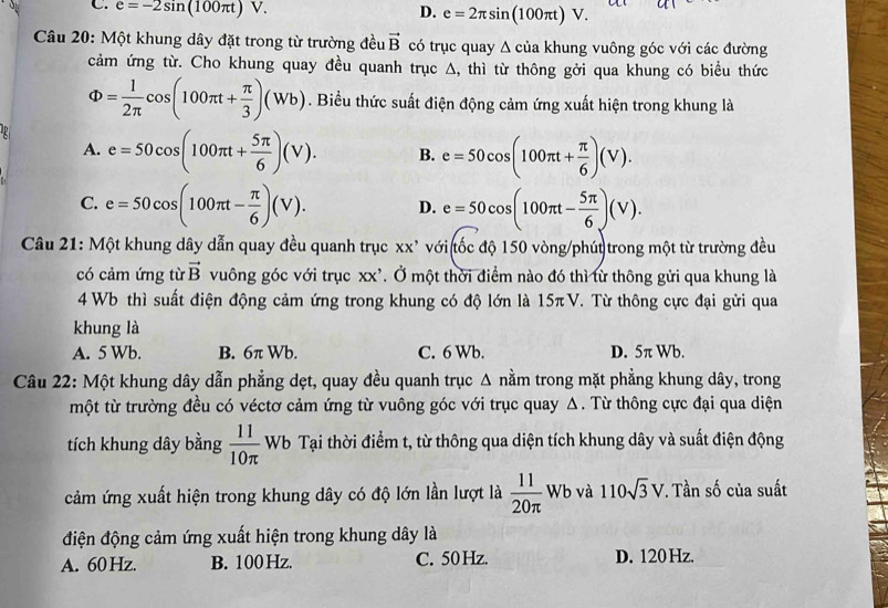 C. e=-2sin (100π t)V. D. e=2π sin (100π t)V.
Câu 20: Một khung dây đặt trong từ trường đều vector B có trục quay Δ của khung vuông góc với các đường
cảm ứng từ. Cho khung quay đều quanh trục Δ, thì từ thông gởi qua khung có biểu thức
Phi = 1/2π  cos (100π t+ π /3 )(Wb). Biểu thức suất điện động cảm ứng xuất hiện trong khung là
a e=50cos (100π t+ 5π /6 )(V). B. e=50cos (100π t+ π /6 )(V).
A.
C. e=50cos (100π t- π /6 )(V). D. e=50cos (100π t- 5π /6 )(V).
Câu 21: Một khung dây dẫn quay đều quanh trục xx* với tốc độ 150 vòng/phút trong một từ trường đều
có cảm ứng từ vector B vuông góc với trục xx' Ở Ở một thời điểm nào đó thì từ thông gửi qua khung là
4 Wb thì suất điện động cảm ứng trong khung có độ lớn là 15π V. Từ thông cực đại gửi qua
khung là
A. 5 Wb. B. 6π Wb. C. 6 Wb. D. 5π Wb.
Câu 22: Một khung dây dẫn phẳng dẹt, quay đều quanh trục Δ nằm trong mặt phẳng khung dây, trong
một từ trường đều có véctơ cảm ứng từ vuông góc với trục quay Δ. Từ thông cực đại qua diện
tích khung dây bằng  11/10π   Wb Tại thời điểm t, từ thông qua diện tích khung dây và suất điện động
cảm ứng xuất hiện trong khung dây có độ lớn lần lượt là  11/20π  wb và 110sqrt(3)V. Tần số của suất
điện động cảm ứng xuất hiện trong khung dây là
A. 60 Hz. B. 100 Hz. C. 50Hz. D. 120 Hz.