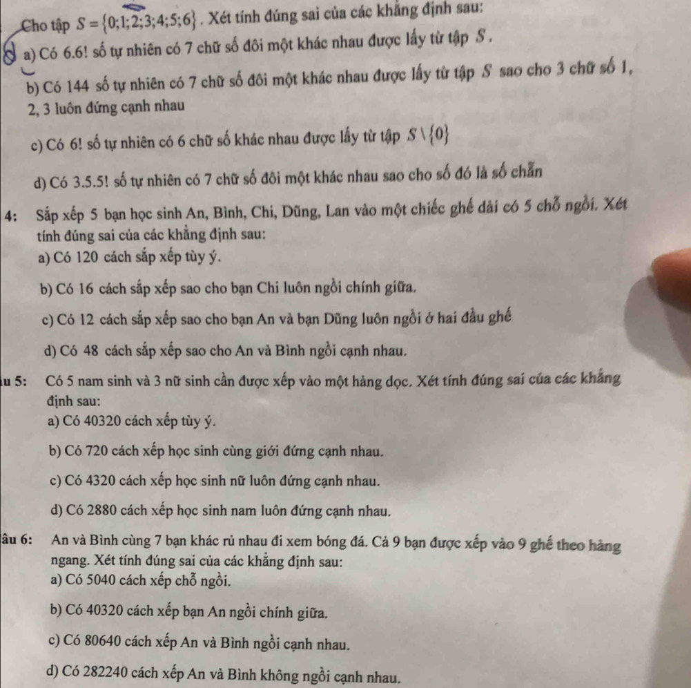 Cho tập S= 0;1;2;3;4;5;6. Xét tính đúng sai của các khẳng định sau:
a) Có 6.6! số tự nhiên có 7 chữ số đôi một khác nhau được lấy từ tập S .
b) Có 144 số tự nhiên có 7 chữ số đôi một khác nhau được lấy từ tập S sao cho 3 chữ số 1,
2, 3 luôn đứng cạnh nhau
c) Có 6! số tự nhiên có 6 chữ số khác nhau được lấy từ tập Svee  0
d) Có 3.5.5! số tự nhiên có 7 chữ số đôi một khác nhau sao cho số đó là số chẵn
4: Sắp xếp 5 bạn học sinh An, Bình, Chi, Dũng, Lan vào một chiếc ghế dài có 5 chỗ ngồi. Xét
tính đúng sai của các khẳng định sau:
a) Có 120 cách sắp xếp tùy ý.
b) Có 16 cách sắp xếp sao cho bạn Chi luôn ngồi chính giữa.
c) Có 12 cách sắp xếp sao cho bạn An và bạn Dũng luôn ngồi ở hai đầu ghế
d) Có 48 cách sắp xếp sao cho An và Bình ngồi cạnh nhau.
Su 5: Có 5 nam sinh và 3 nữ sinh cần được xếp vào một hàng dọc. Xét tính đúng sai của các khẳng
định sau:
a) Có 40320 cách xếp tùy ý.
b) Có 720 cách xếp học sinh cùng giới đứng cạnh nhau.
c) Có 4320 cách xếp học sinh nữ luôn đứng cạnh nhau.
d) Có 2880 cách xếp học sinh nam luôn đứng cạnh nhau.
âu 6: An và Bình cùng 7 bạn khác rủ nhau đi xem bóng đá. Cả 9 bạn được xếp vào 9 ghế theo hàng
ngang. Xét tính đúng sai của các khăng định sau:
a) Có 5040 cách xếp chỗ ngồi.
b) Có 40320 cách xếp bạn An ngồi chính giữa.
c) Có 80640 cách xếp An và Bình ngồi cạnh nhau.
d) Có 282240 cách xếp An và Bình không ngồi cạnh nhau.