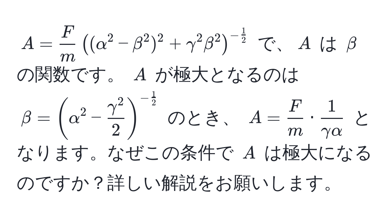 $A =  F/m  ( (alpha^(2 - beta^2)^2 + gamma^2 beta^2 )^-frac1)2$ で、$A$ は $beta$ の関数です。 $A$ が極大となるのは $beta = ( alpha^(2 - fracgamma^2)2 )^- 1/2 $ のとき、 $A =  F/m  ·  1/gamma alpha $ となります。なぜこの条件で $A$ は極大になるのですか？詳しい解説をお願いします。