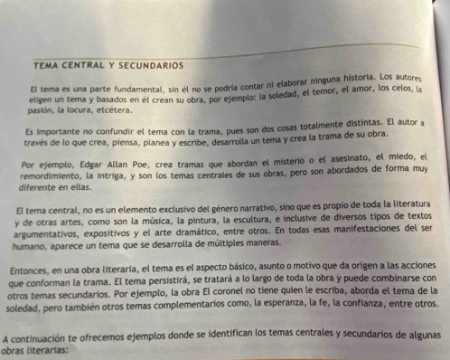 TEMA CENTRAL Y SECUNDARIOS
El tema es una parte fundamental, sin él no se podría contar ni elaborar ninguna historia. Los autore,
eligen un tema y basados en él crean su obra. por ejemplo: la soledad, el temor, el amor, los celos, la
pasión, la locura, etcétera.
Es importante no confundir el tema con la trama, pues son dos cosas totalmente distintas. El autor a
través de lo que crea, piensa, planea y escribe, desarrolla un tema y crea la trama de su obra,
Por ejemplo, Edgar Allan Poe, crea tramas que abordan el misterio o el asesinato, el miedo, el
remordimiento, la íntriga, y son los temas centrales de sus obras, pero son abordados de forma muy
diferente en ellas.
El tema central, no es un elemento exclusivo del género narrativo, sino que es propio de toda la literatura
y de otras artes, como son la música, la pintura, la escultura, e inclusive de diversos tipos de textos
argumentativos, expositivos y el arte dramático, entre otros. En todas esas manifestaciones del ser
humano, aparece un tema que se desarrolla de múltiples maneras.
Entonces, en una obra literaria, el tema es el aspecto básico, asunto o motivo que da origen a las acciones
que conforman la trama. El tema persistirá, se tratará a lo largo de toda la obra y puede combinarse con
otros temas secundarios. Por ejemplo, la obra El coronel no tiene quien le escriba, aborda el tema de la
soledad, pero también otros temas complementaríos como, la esperanza, la fe, la confianza, entre otros.
A continuación te ofrecemos ejemplos donde se identifican los temas centrales y secundarios de algunas
obras literarias: