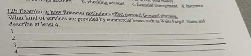 nes your mhoney .
b. checking account c. financial management d. insurance
12b Examining how financial institutions affect personal financial planning
What kind of services are provided by commercial banks such as Wells Fargo? Name and
describe at least 4.
_1
_2
_
3
_
4