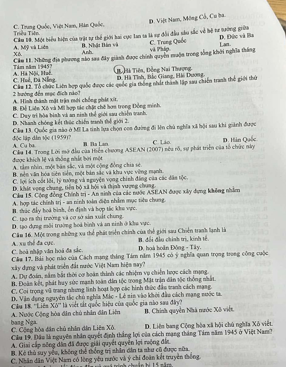 D. Việt Nam, Mông Cổ, Cu ba.
C. Trung Quốc, Việt Nam, Hàn Quốc,
Triều Tiên.
Câu 10. Một biểu hiện của trật tự thế giới hai cực Ian ta là sự đối đầu sâu sắc về hệ tư tưởng giữa
A. Mỹ và Liên B. Nhật Bản và C. Trung D. Đức và Ba
Xô. Anh. và Pháp. Lan.
Câu 11. Những địa phương nào sau đây giành được chính quyền muộn trong tổng khởi nghĩa tháng
Tám năm 1945?
A. Hà Nội, Huế. B Hà Tiên, Đồng Nai Thượng.
C. Huế, Đà Nẵng. D. Hà Tĩnh, Bắc Giang, Hải Dương.
Câu 12. Tổ chức Liên hợp quốc được các quốc gia thống nhất thành lập sau chiến tranh thế giới thứ
2 hướng đến mục đích nào?
A. Hình thành mặt trận mới chống phát xít.
B. Để Liên Xô và Mĩ hợp tác chặt chẽ hơn trong Đồng minh.
C. Duy trì hòa bình và an ninh thế giới sau chiến tranh.
D. Nhanh chóng kết thúc chiến tranh thế giới 2.
Câu 13. Quốc gia nào ở Mĩ La tinh lựa chọn con đường đi lên chủ nghĩa xã hội sau khi giành được
độc lập dân tộc (1959)?
A. Cu ba. B. Ba Lan. C. Lào. D. Hàn Quốc.
Câu 14. Trong Lời mở đầu của Hiến chương ASEAN (2007) nêu rõ, sự phát triển của tổ chức này
được khích lệ và thống nhất bởi một
A. tầm nhìn, một bản sắc, và một cộng đồng chia sẻ.
B. nền văn hóa tiên tiến, một bản sắc và khu vực vững mạnh.
C. lợi ích cốt lõi, lý tưởng và nguyện vọng chính đáng của các dân tộc.
D. khát vọng chung, tiển bộ xã hội và thịnh vượng chung.
Câu 15. Cộng đồng Chính trị - An ninh của các nước ASEAN được xây dựng không nhằm
A. hợp tác chính trị - an ninh toàn diện nhằm mục tiêu chung.
B. thúc đầy hoà bình, ổn định và hợp tác khu vực.
C. tạo ra thị trường và cơ sở sản xuất chung.
D. tạo dựng môi trường hoà bình và an ninh ở khu vực.
Câu 16. Một trong những xu thế phát triển chính của thế giới sau Chiến tranh lạnh là
A. xu thế đa cực. B. đối đầu chính trị, kinh tế.
C. hoà nhập văn hoá đa sắc. D. hoà hoãn Đông - Tây.
Câu 17. Bài học nào của Cách mạng tháng Tám năm 1945 có ý nghĩa quan trọng trong công cuộc
xây dựng và phát triển đất nước Việt Nam hiện nay?
A. Dự đoán, nắm bắt thời cơ hoàn thành các nhiệm vụ chiến lược cách mạng.
B. Đoàn kết, phát huy sức mạnh toàn dân tộc trong Mặt trận dân tộc thống nhất.
C. Coi trọng vũ trang nhưng linh hoạt hợp các hình thức đấu tranh cách mạng.
D. Vận dụng nguyên tắc chủ nghĩa Mác - Lê nin vào khởi đầu cách mạng nước ta.
Câu 18. “Liên Xô” là viết tắt quốc hiệu của quốc gia nào sau đây?
A. Nước Cộng hòa dân chủ nhân dân Liên  B. Chính quyền Nhà nước Xô viết.
bang Nga.
C. Cộng hòa dân chủ nhân dân Liên Xô. D. Liên bang Cộng hòa xã hội chủ nghĩa Xô viết.
Câu 19. Đâu là nguyên nhân quyết định thắng lợi của cách mạng tháng Tám năm 1945 ở Việt Nam?
A. Giai cấp nông dân đã được giải quyết quyển lợi ruộng đất.
B. Kẻ thù suy yếu, không thể thống trị nhân dân ta như cũ được nữa.
C. Nhân dân Việt Nam có lòng yêu nước và ý chí đoàn kết truyền thống.
và quó trình chuẩn bị 15 năm