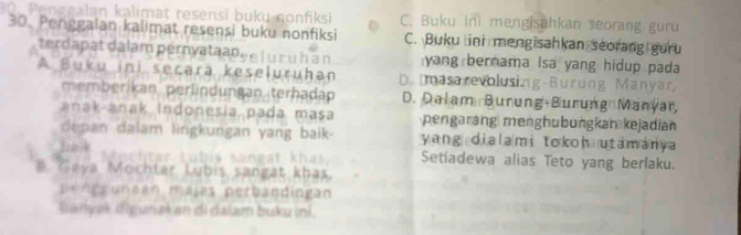 Pengealan kalimat resensi buku nonfiksi C. Buku ini mengisahkan seorang guru
30. Penggalan kalimat resensi buku nonfiksi C. Buku ini mengisahkan seorang gưru
terdapat dalam pernyataanée ( u r ù h à n yang bernama Isa yang hidup pada
A Buku ini secara keseluruhan D. masarevolusing-Burung Manyar
memberikan perlindungan terhadap D. Dalam Burung Burung Manyar,
anak anak Indonesia pada masa pengarang menghubungkan kejadian
depan dalam lingkungan yang baik- yang dialami tokoh utamanya
Bak « rechtär Lubis sangat khas Setiadewa alias Teto yang berlaku.
#. Gaya Mochtar Lubis sangat khas.
pengeunean májas perbandingan
Banyak digunał an di dalam buku ini,