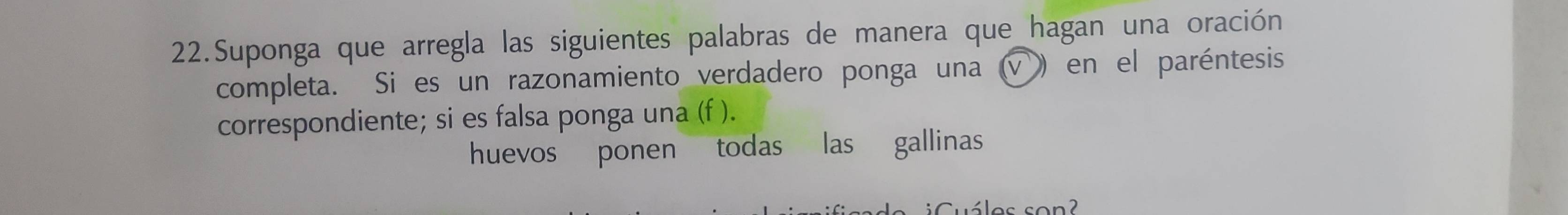 Suponga que arregla las siguientes palabras de manera que hagan una oración 
completa. Si es un razonamiento verdadero ponga una (√) en el paréntesis 
correspondiente; si es falsa ponga una (f ). 
huevos ponen todas las gallinas 
uáles son?