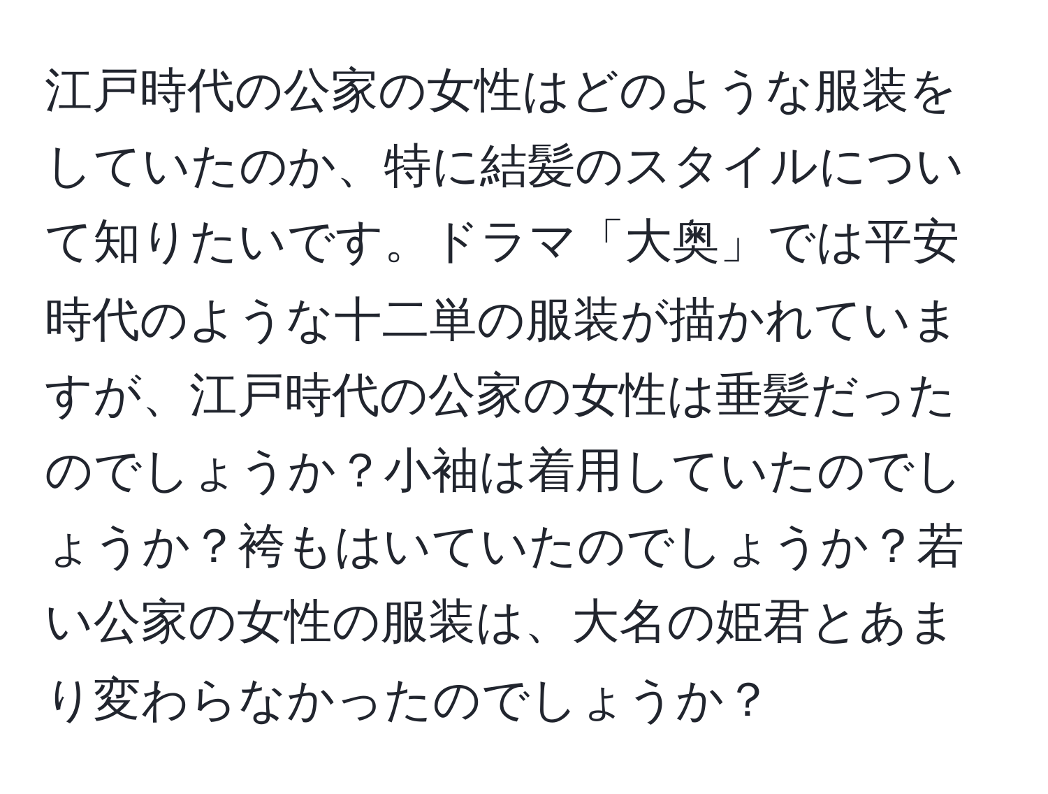 江戸時代の公家の女性はどのような服装をしていたのか、特に結髪のスタイルについて知りたいです。ドラマ「大奥」では平安時代のような十二単の服装が描かれていますが、江戸時代の公家の女性は垂髪だったのでしょうか？小袖は着用していたのでしょうか？袴もはいていたのでしょうか？若い公家の女性の服装は、大名の姫君とあまり変わらなかったのでしょうか？