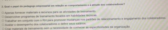 Qual o papel do pedagogo empresarial em relação ao comportamento e à atitude dos colaboradores?
Apenas fornecer materiais e recursos para as atividades de treinamento.
Desenvolver programas de treinamento focados em habilidades técnicas.
Trabalhar em conjunto com o RH para promover mudanças nos padrões de relacionamento e engajamento dos colaboradores.
Avaliar o desempenho dos colaboradores e definir seus salários.
Criar materiais de treinamento sem a necessidade de conhecer as especificidades da organização.