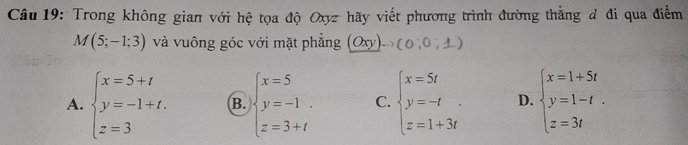 Trong không gian với hệ tọa độ Oxyz hãy viết phương trình đường thẳng đ đi qua điểm
M(5;-1;3) và vuông góc với mặt phẳng (Oxy)to (0;0;1)
A. beginarrayl x=5+t y=-1+t. z=3endarray. beginarrayl x=5 y=-1 z=3+tendarray. beginarrayl x=5t y=-t z=1+3tendarray. D. beginarrayl x=1+5t y=1-t. z=3tendarray.
B.
C.