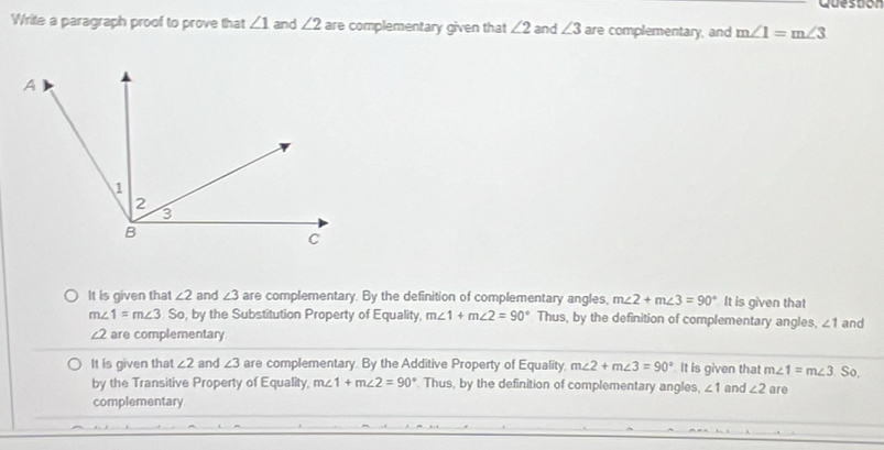 Queston
Write a paragraph proof to prove that ∠ 1 and ∠ 2 are complementary given that ∠ 2 and ∠ 3 are complementary, and m∠ 1=m∠ 3
It is given that ∠ 2 and ∠ 3 are complementary. By the definition of complementary angles, m∠ 2+m∠ 3=90° It is given that
m∠ 1=m∠ 3 S , by the Substitution Property of Equality, m∠ 1+m∠ 2=90° Thus, by the definition of complementary angles, ∠ 1 and
∠ 2 are complementary
It is given that ∠ 2 and ∠ 3 are complementary. By the Additive Property of Equality, m∠ 2+m∠ 3=90° It is given that m∠ 1=m∠ 3 are
by the Transitive Property of Equality, m∠ 1+m∠ 2=90° Thus, by the definition of complementary angles, ∠ 1 and ∠ 2. So,
complementary