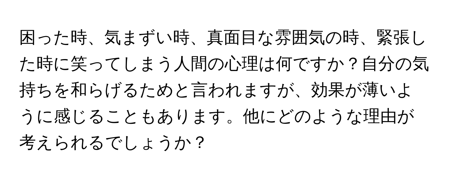 困った時、気まずい時、真面目な雰囲気の時、緊張した時に笑ってしまう人間の心理は何ですか？自分の気持ちを和らげるためと言われますが、効果が薄いように感じることもあります。他にどのような理由が考えられるでしょうか？