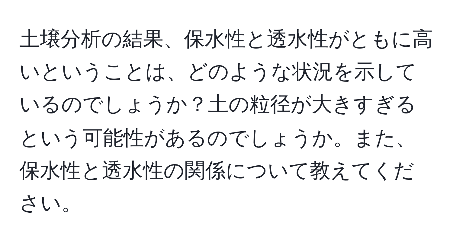 土壌分析の結果、保水性と透水性がともに高いということは、どのような状況を示しているのでしょうか？土の粒径が大きすぎるという可能性があるのでしょうか。また、保水性と透水性の関係について教えてください。