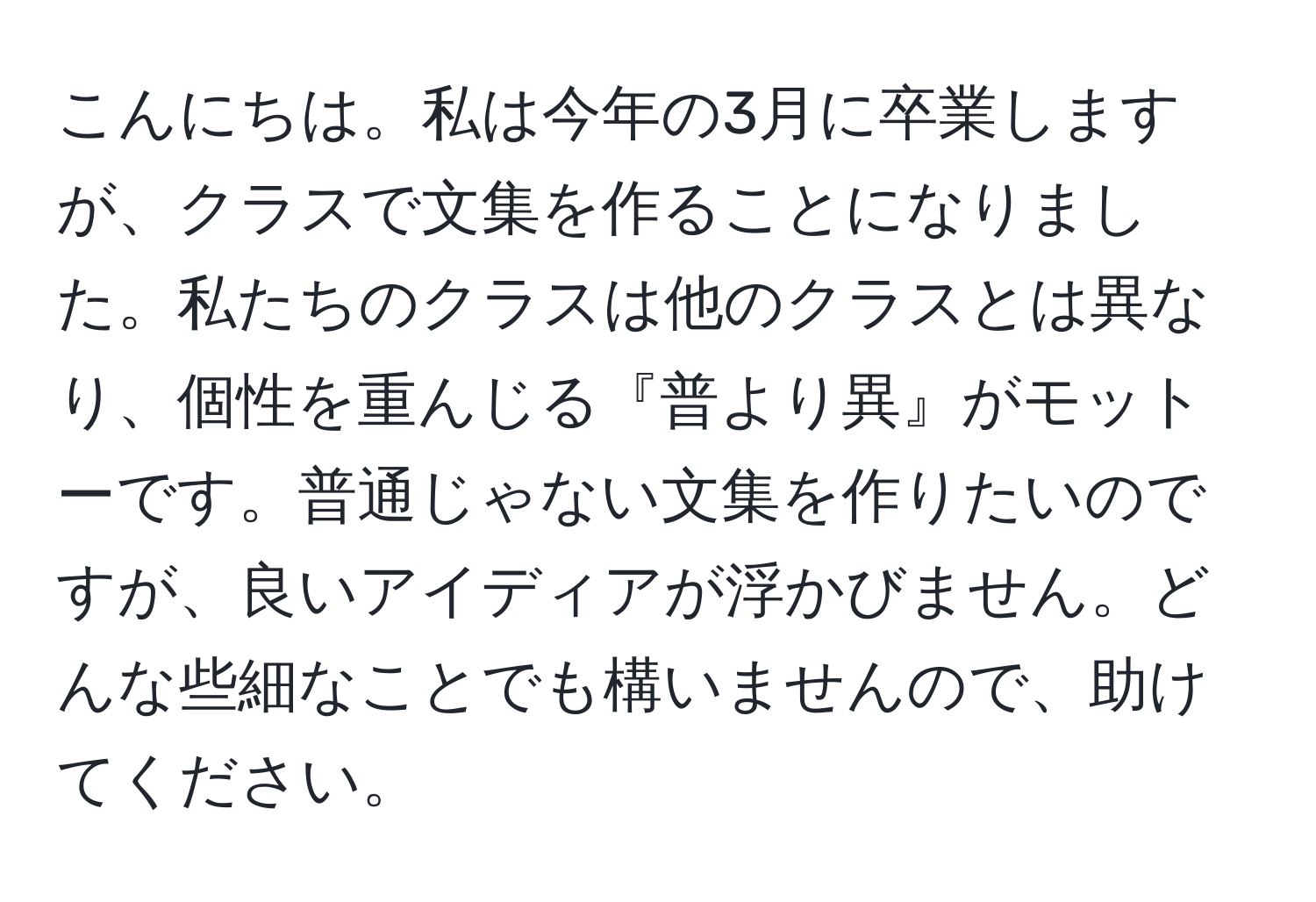 こんにちは。私は今年の3月に卒業しますが、クラスで文集を作ることになりました。私たちのクラスは他のクラスとは異なり、個性を重んじる『普より異』がモットーです。普通じゃない文集を作りたいのですが、良いアイディアが浮かびません。どんな些細なことでも構いませんので、助けてください。