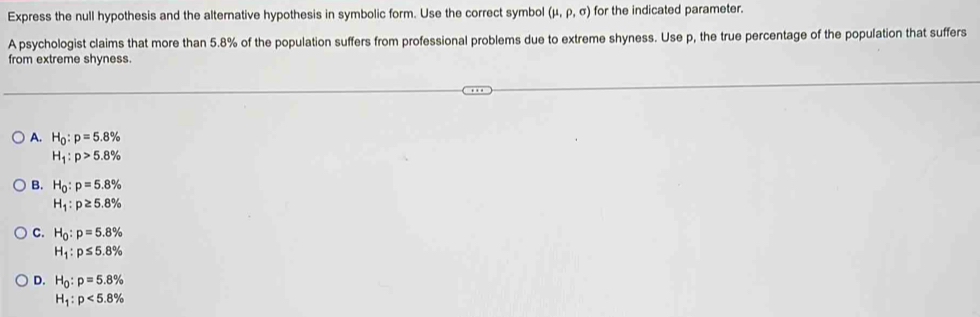 Express the null hypothesis and the alternative hypothesis in symbolic form. Use the correct symbol (mu ,rho ,sigma ) for the indicated parameter.
A psychologist claims that more than 5.8% of the population suffers from professional problems due to extreme shyness. Use p, the true percentage of the population that suffers
from extreme shyness
A. H_0:p=5.8%
H_1:p>5.8%
B. H_0:p=5.8%
H_1:p≥ 5.8%
C. H_0:p=5.8%
H_1:p≤ 5.8%
D. H_0:p=5.8%
H_1:p<5.8%