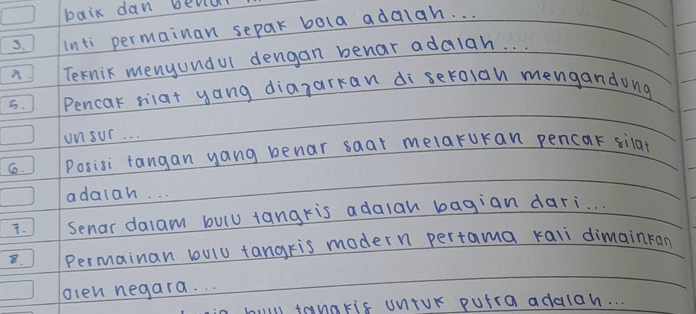 baik dan bevlul 
3. inti permainan separ bola adalah. . . 
A. Ternic menyundul dengan benar adalah. . . 
5. Pencak silat yang diazarkan di serolan mengandong 
unsur. . . 
6. Posisi tangan yang benar saar melaruran pencar silat 
adalah. . . 
. Senar dalam bulu tangris adaian bagian dari. . . 
8. Permainan bulu tangris modern pertama kali dimainran 
olen negara. . . 
i tanakis untur putra addlah. . .