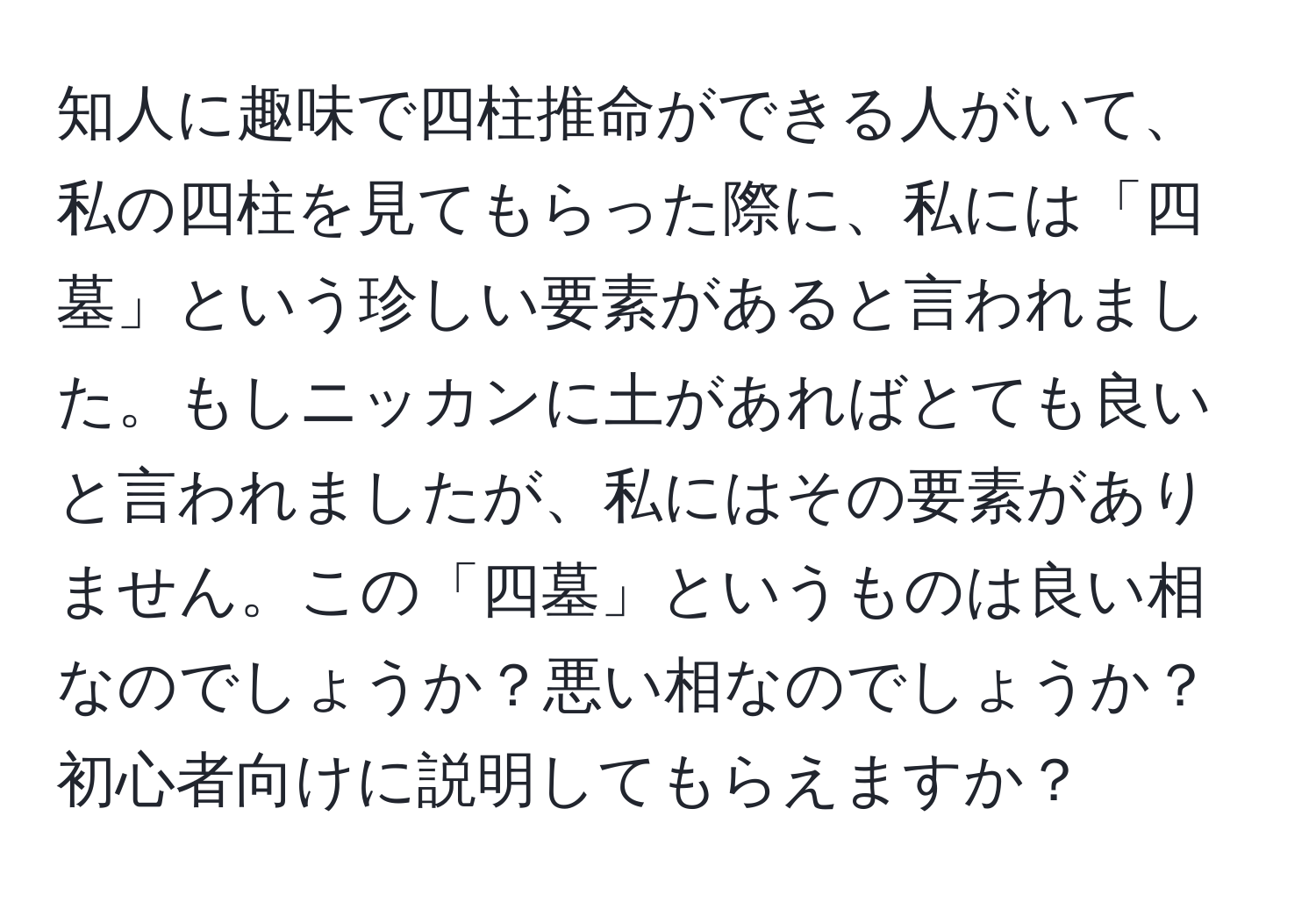 知人に趣味で四柱推命ができる人がいて、私の四柱を見てもらった際に、私には「四墓」という珍しい要素があると言われました。もしニッカンに土があればとても良いと言われましたが、私にはその要素がありません。この「四墓」というものは良い相なのでしょうか？悪い相なのでしょうか？初心者向けに説明してもらえますか？