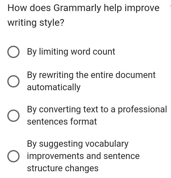 How does Grammarly help improve
writing style?
By limiting word count
By rewriting the entire document
automatically
By converting text to a professional
sentences format
By suggesting vocabulary
improvements and sentence
structure changes