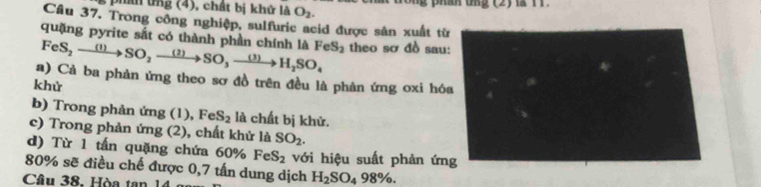 phín ứng (4), chất bị khử là O_2. rông phân tng (2) là 11. 
Câu 37. Trong công nghiệp, sulfuric acid được sản xuất từ
FeS_2to SO_2to SO_3to H_2SO_4 quặng pyrite sắt có thành phần chính là FeS_2 theo sơ đồ sau: 
a) Cả ba phản ứng theo sơ đồ trên đều là phản ứng oxi hóa 
khử 
b) Trong phản ứng (1), FeS_2 là chất bị khử. 
c) Trong phản ứng (2), chất khử là SO_2. 
d) Từ 1 tấn quặng chứa 60% FeS_2 với hiệu suất phản ứng
80% sẽ điều chế được 0,7 tấn dung dịch H_2SO_498%. 
Câu 38. Hòa tan 1