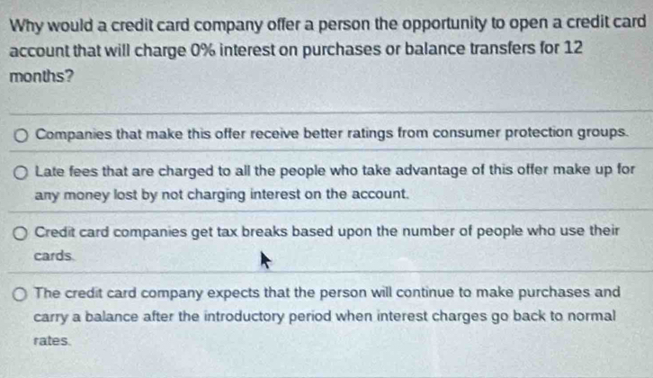 Why would a credit card company offer a person the opportunity to open a credit card
account that will charge 0% interest on purchases or balance transfers for 12
months?
Companies that make this offer receive better ratings from consumer protection groups.
Late fees that are charged to all the people who take advantage of this offer make up for
any money lost by not charging interest on the account.
Credit card companies get tax breaks based upon the number of people who use their
cards.
The credit card company expects that the person will continue to make purchases and
carry a balance after the introductory period when interest charges go back to normal
rates.