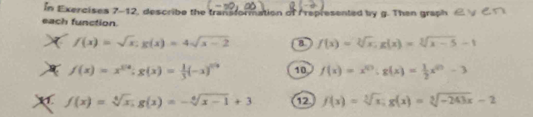 In Exercises 7-12, describe the transformation of represented by g. Then graph C. 
each function.
f(x)=sqrt(x); g(x)=4sqrt(x-2)
8 f(x)=sqrt[3](x), g(x)=sqrt[3](x-5)-1
f(x)=x^(1/a); g(x)= 1/3 (-x)^1/a
10 f(x)=x^(10); g(x)= 1/2 x^(10)-3
X f(x)=sqrt[4](x), g(x)=-sqrt[6](x-1)+3 12. f(x)=sqrt[3](x); g(x)=sqrt[3](-243x)-2