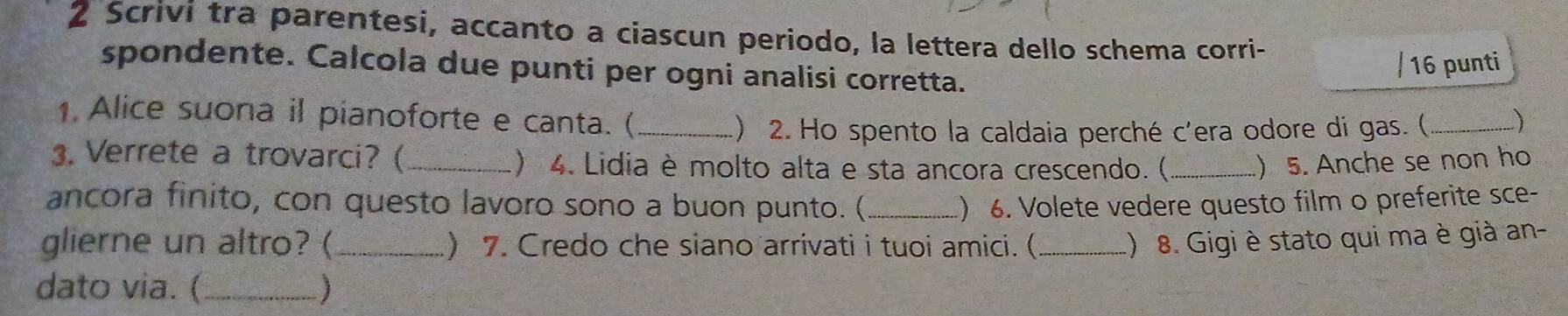 Scrivi tra parentesi, accanto a ciascun periodo, la lettera dello schema corri- 
/ 16 punti 
spondente. Calcola due punti per ogni analisi corretta. 
1 Alice suona il pianoforte e canta. (_ _) 
) 2. Ho spento la caldaia perché c'era odore di gas. ( 
3. Verrete a trovarci? (_ ) 4. Lidia è molto alta e sta ancora crescendo. ( _) 5. Anche se non ho 
ancora finito, con questo lavoro sono a buon punto. (_ ) 6. Volete vedere questo film o preferite sce- 
glierne un altro? (_ ) 7. Credo che siano arrivati i tuoi amici. (_ .) 8. Gigi è stato qui ma è già an- 
dato via. (_