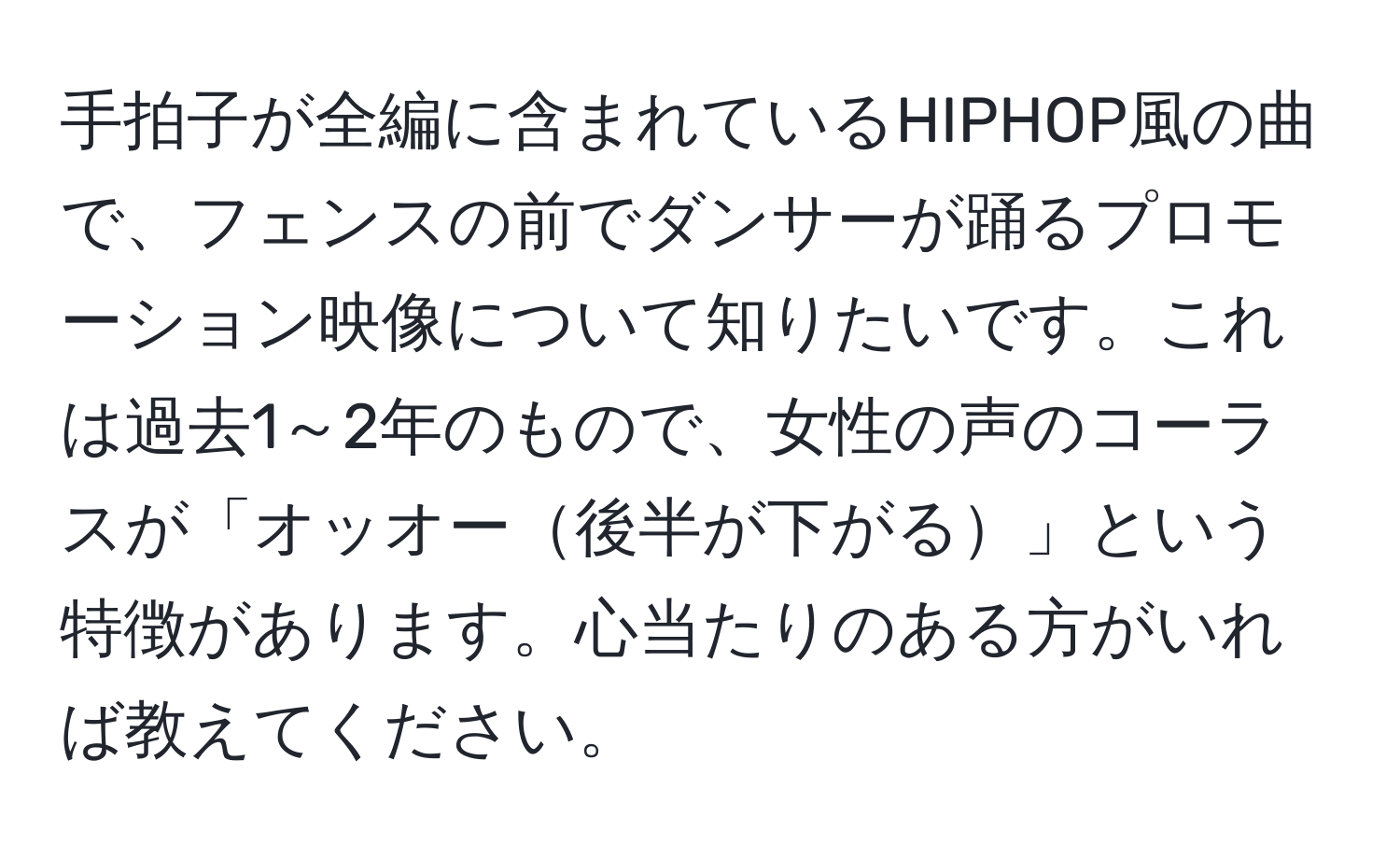 手拍子が全編に含まれているHIPHOP風の曲で、フェンスの前でダンサーが踊るプロモーション映像について知りたいです。これは過去1～2年のもので、女性の声のコーラスが「オッオー後半が下がる」という特徴があります。心当たりのある方がいれば教えてください。