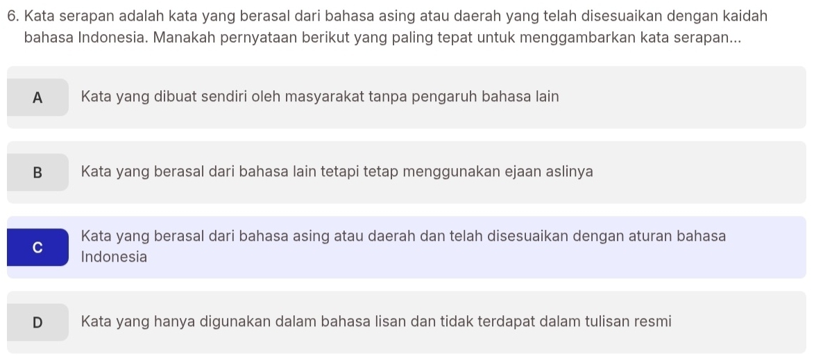 Kata serapan adalah kata yang berasal dari bahasa asing atau daerah yang telah disesuaikan dengan kaidah
bahasa Indonesia. Manakah pernyataan berikut yang paling tepat untuk menggambarkan kata serapan...
A Kata yang dibuat sendiri oleh masyarakat tanpa pengaruh bahasa lain
B Kata yang berasal dari bahasa lain tetapi tetap menggunakan ejaan aslinya
Kata yang berasal dari bahasa asing atau daerah dan telah disesuaikan dengan aturan bahasa
C Indonesia
D Kata yang hanya digunakan dalam bahasa lisan dan tidak terdapat dalam tulisan resmi