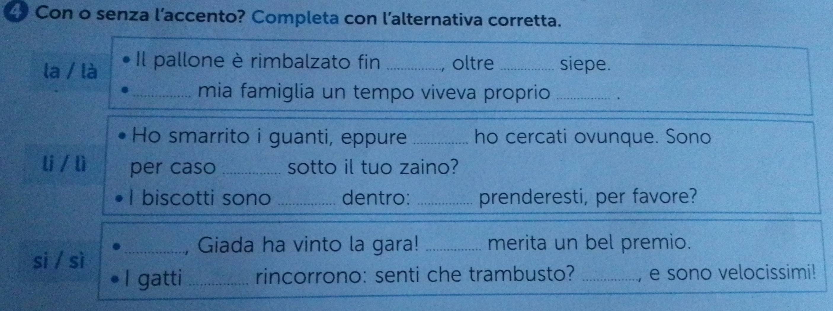 Con o senza l’accento? Completa con l’alternativa corretta. 
la / là 
Il pallone è rimbalzato fin _oltre _siepe. 
a 
_mia famiglia un tempo viveva proprio_ 
Ho smarrito i guanti, eppure _ho cercati ovunque. Sono 
li / lì per caso _sotto il tuo zaino? 
I biscotti sono _dentro: _prenderesti, per favore? 
_, Giada ha vinto la gara! _merita un bel premio. 
si / sì 
I gatti _rincorrono: senti che trambusto? _, e sono velocissimi!