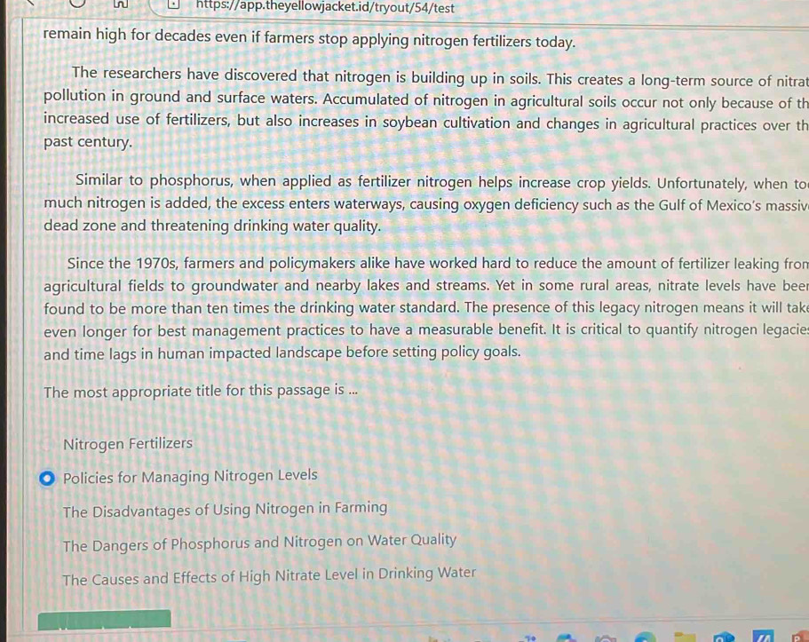 remain high for decades even if farmers stop applying nitrogen fertilizers today. 
The researchers have discovered that nitrogen is building up in soils. This creates a long-term source of nitrat 
pollution in ground and surface waters. Accumulated of nitrogen in agricultural soils occur not only because of th 
increased use of fertilizers, but also increases in soybean cultivation and changes in agricultural practices over th 
past century. 
Similar to phosphorus, when applied as fertilizer nitrogen helps increase crop yields. Unfortunately, when to 
much nitrogen is added, the excess enters waterways, causing oxygen deficiency such as the Gulf of Mexico’s massiv 
dead zone and threatening drinking water quality. 
Since the 1970s, farmers and policymakers alike have worked hard to reduce the amount of fertilizer leaking fro 
agricultural fields to groundwater and nearby lakes and streams. Yet in some rural areas, nitrate levels have beer 
found to be more than ten times the drinking water standard. The presence of this legacy nitrogen means it will tak 
even longer for best management practices to have a measurable benefit. It is critical to quantify nitrogen legacie 
and time lags in human impacted landscape before setting policy goals. 
The most appropriate title for this passage is ... 
Nitrogen Fertilizers 
Policies for Managing Nitrogen Levels 
The Disadvantages of Using Nitrogen in Farming 
The Dangers of Phosphorus and Nitrogen on Water Quality 
The Causes and Effects of High Nitrate Level in Drinking Water