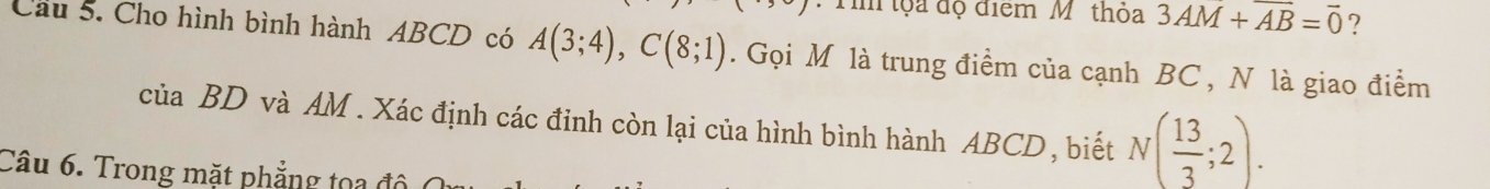 Ti tộa độ điểm M. thỏa 3AM+AB=overline 0 ? 
Cầu 5. Cho hình bình hành ABCD có A(3;4), C(8;1). Gọi M là trung điểm của cạnh BC , N là giao điểm 
của BD và AM. Xác định các đinh còn lại của hình bình hành ABCD, biết N( 13/3 ;2). 
Câu 6. Trong mặt phẳng tọa đô