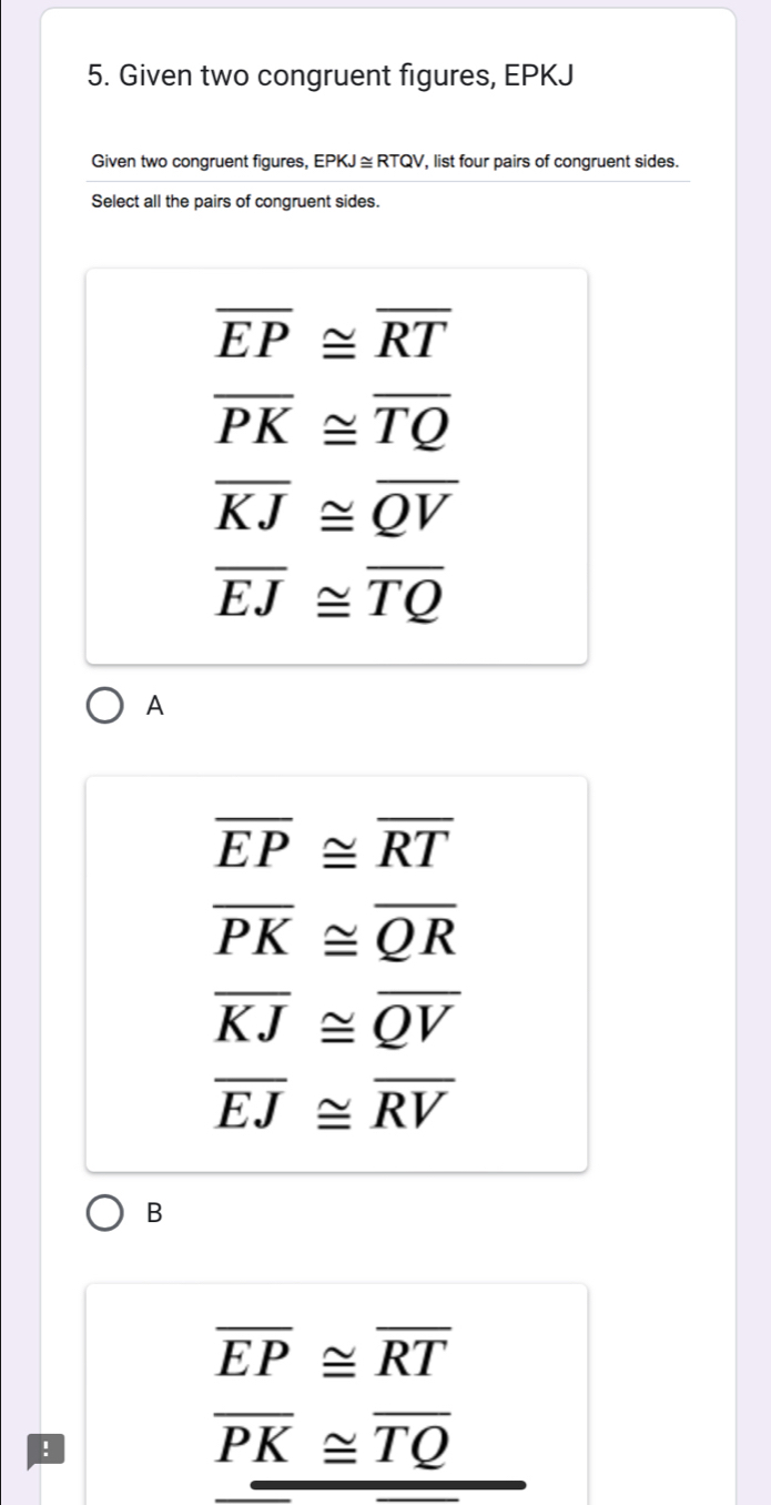 Given two congruent figures, EPKJ
Given two congruent figures, EPKJ ≅ RTQV, list four pairs of congruent sides.
Select all the pairs of congruent sides.
overline EP≌ overline RT
overline PK≌ overline TQ
overline KJ≌ overline QV
overline EJ≌ overline TQ
A
overline EP≌ overline RT
overline PK≌ overline QR
overline KJ≌ overline QV
overline EJ≌ overline RV
B
overline EP≌ overline RT
overline PK≌ overline TQ