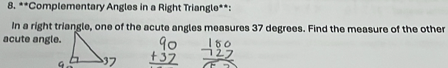 Complementary Angles in a Right Triangle**: 
In a right triangle, one of the acute angles measures 37 degrees. Find the measure of the other 
acute angle.