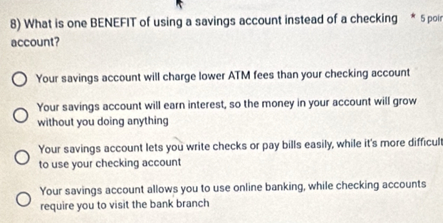 What is one BENEFIT of using a savings account instead of a checking * 5 poin
account?
Your savings account will charge lower ATM fees than your checking account
Your savings account will earn interest, so the money in your account will grow
without you doing anything
Your savings account lets you write checks or pay bills easily, while it's more difficult
to use your checking account
Your savings account allows you to use online banking, while checking accounts
require you to visit the bank branch