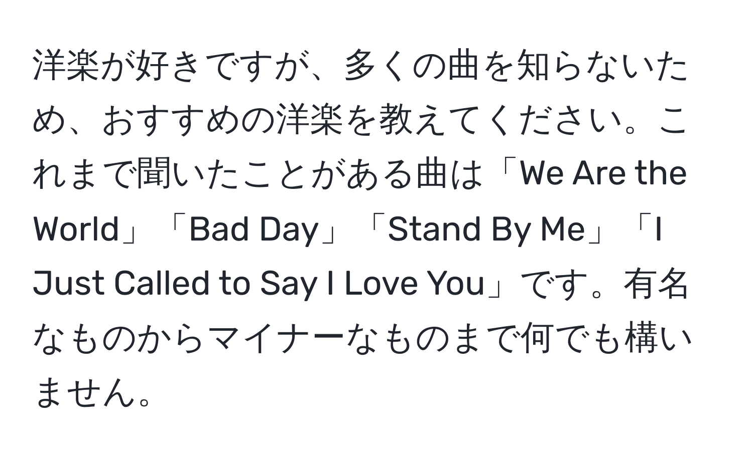 洋楽が好きですが、多くの曲を知らないため、おすすめの洋楽を教えてください。これまで聞いたことがある曲は「We Are the World」「Bad Day」「Stand By Me」「I Just Called to Say I Love You」です。有名なものからマイナーなものまで何でも構いません。