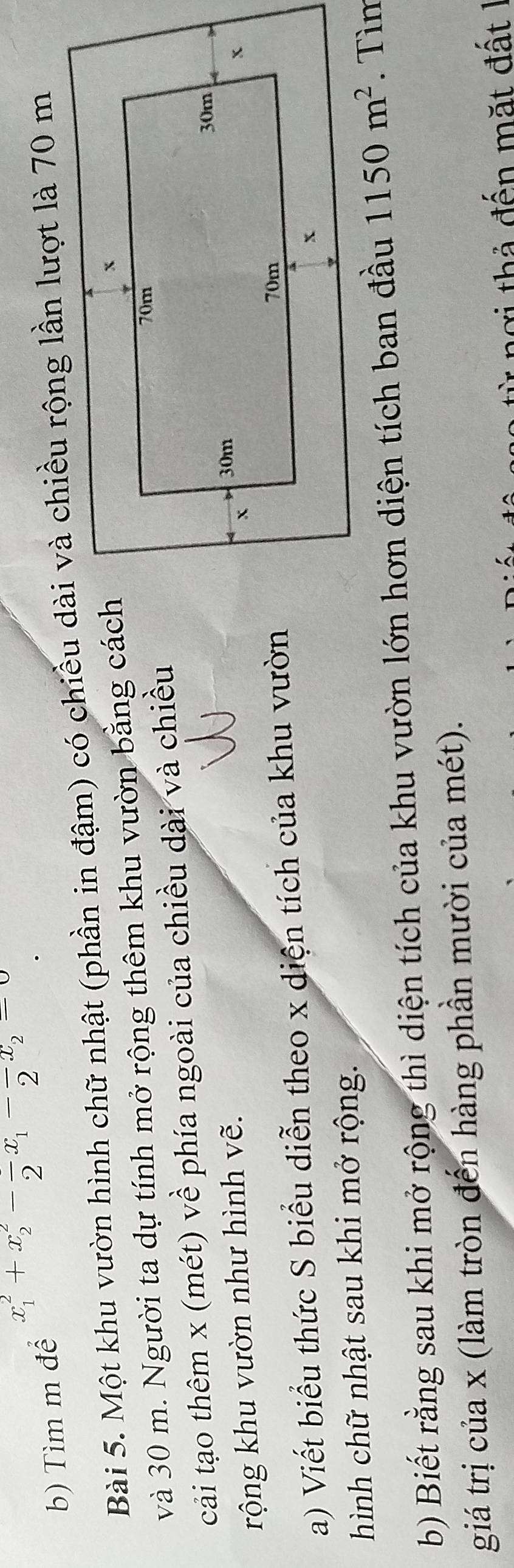 Tìm m để x_1^(2+x_2^2-frac )2x_1-frac 2x_2=0
Bài 5. Một khu vườn hình chữ nhật (phần in đậm) có chiều dài và chiều rộng lần lượt là 70 m
và 30 m. Người ta dự tính mở rộng thêm khu vườn bằng cách 
cải tạo thêm x (mét) về phía ngoài của chiều dài và chiều 
rộng khu vườn như hình vẽ. 
a) Viết biểu thức S biểu diễn theo x diện tích của khu vườn 
hình chữ nhật sau khi mở rộng. 
b) Biết rằng sau khi mở rộng thì diện tích của khu vườn lớn hơn diện tích ban đầu 1150m^2
giá trị của x (làm tròn đến hàng phần mười của mét). 
ngi th ả đến mặt đ ất 1