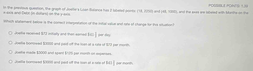 POSSIBLE POINTS: 1.39
In the previous question, the graph of Joellie's Loan Balance has 2 labeled points: (18,2250) and (48,1000) , and the axes are labeled with Months on the
x-axis and Debt (in dollars) on the y-axis.
Which statement below is the correct interpretation of the initial value and rate of change for this situation?
Joellie received $72 initially and then earned $41 2/3  per day.
Joellie borrowed $3000 and paid off the loan at a rate of $72 per month.
Joellie made $3000 and spent $125 per month on expenses.
Joellie borrowed $3000 and paid off the loan at a rate of $4 1 2/3  per month.