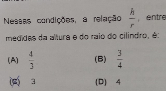 Nessas condições, a relação  h/r  , entre
medidas da altura e do raio do cilindro, é
(A)  4/3  (B)  3/4 
C 3 (D) 4