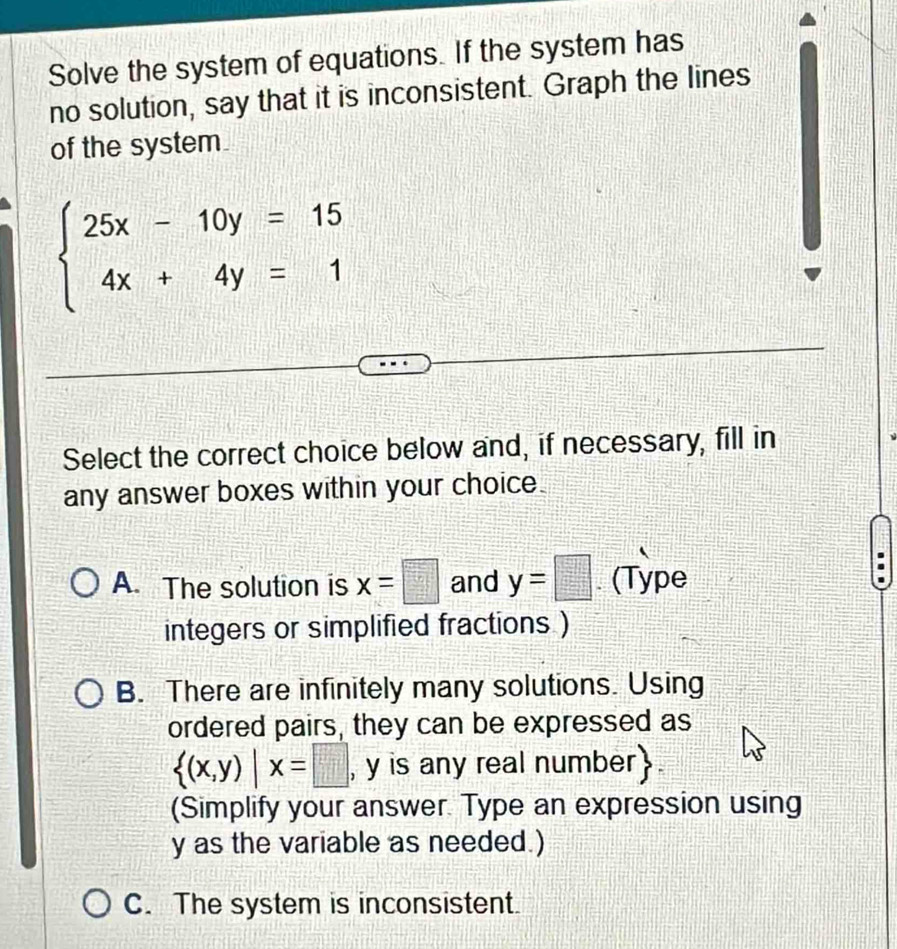 Solve the system of equations. If the system has
no solution, say that it is inconsistent. Graph the lines
of the system
beginarrayl 25x-10y=15 4x+4y=1endarray.
Select the correct choice below and, if necessary, fill in
any answer boxes within your choice.
A. The solution is x=□ and y=□. (Type
integers or simplified fractions )
B. There are infinitely many solutions. Using
ordered pairs, they can be expressed as
 (x,y)|x=□ , y is any real number.
(Simplify your answer. Type an expression using
y as the variable as needed.)
C. The system is inconsistent.