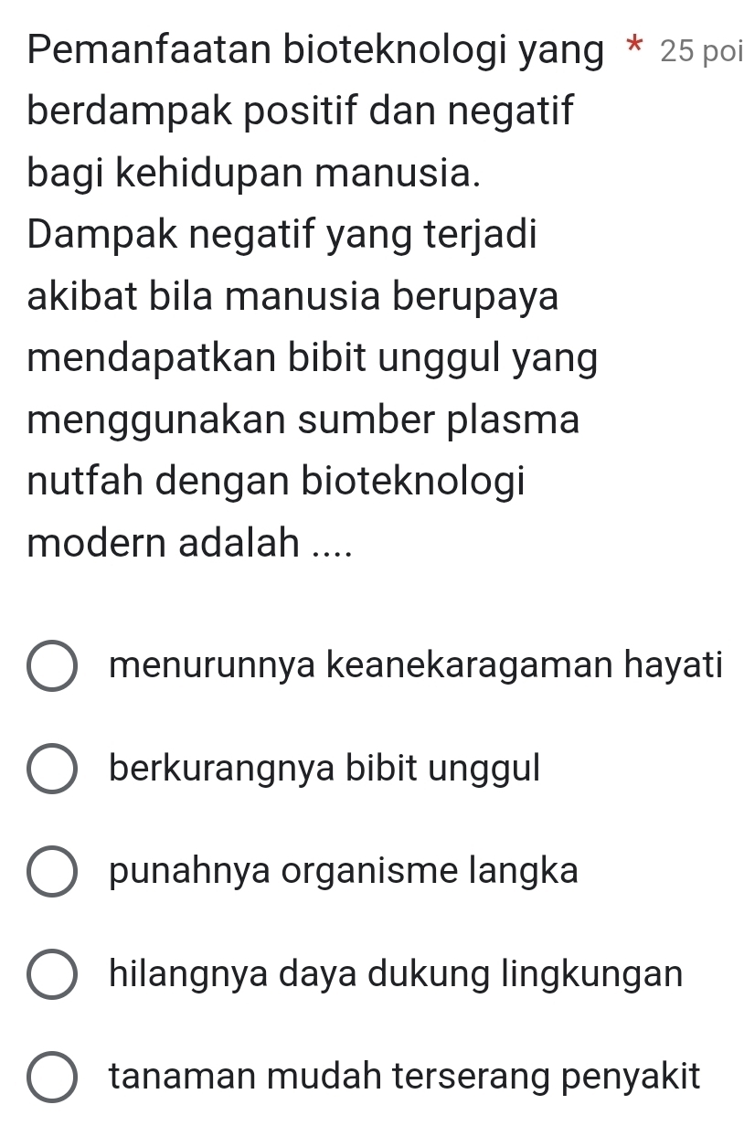 Pemanfaatan bioteknologi yang * 25 poi
berdampak positif dan negatif
bagi kehidupan manusia.
Dampak negatif yang terjadi
akibat bila manusia berupaya
mendapatkan bibit unggul yang
menggunakan sumber plasma
nutfah dengan bioteknologi
modern adalah ....
menurunnya keanekaragaman hayati
berkurangnya bibit unggul
punahnya organisme langka
hilangnya daya dukung lingkungan
tanaman mudah terserang penyakit