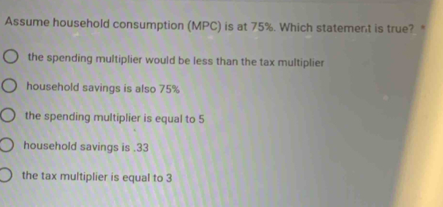 Assume household consumption (MPC) is at 75%. Which statement is true? *
the spending multiplier would be less than the tax multiplier
household savings is also 75%
the spending multiplier is equal to 5
household savings is . 33
the tax multiplier is equal to 3