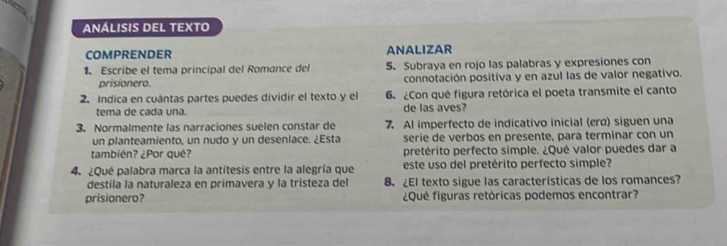 ANÁLISIS DEL TEXTO 
COMPRENDER ANALIZAR 
1. Escribe el tema principal del Romance del 5. Subraya en rojo las palabras y expresiones con 
prisionero. connotación positiva y en azul las de valor negativo. 
2. Indica en cuántas partes puedes dividir el texto y el 6. ¿Con qué figura retórica el poeta transmite el canto 
tema de cada una. de las aves? 
3. Normalmente las narraciones suelen constar de 7. Al imperfecto de indicativo inicial (erɑ) siguen una 
un planteamiento, un nudo y un desenlace. ¿Esta serie de verbos en presente, para terminar con un 
también? ¿Por qué? pretérito perfecto simple. ¿Qué valor puedes dar a 
4 ¿Qué palabra marca la antítesis entre la alegría que este uso del pretérito perfecto simple? 
destila la naturaleza en primavera y la tristeza del 8. ¿El texto sigue las características de los romances? 
prisionero? ¿Qué figuras retóricas podemos encontrar?