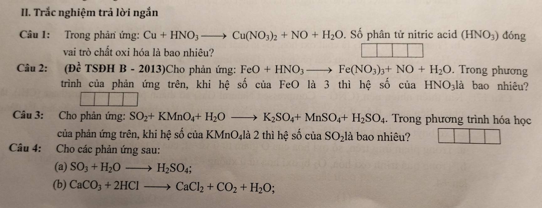 Trắc nghiệm trả lời ngắn 
Câu 1: Trong phản ứng: Cu+HNO_3to Cu(NO_3)_2+NO+H_2O. Số phân tử nitric acid (HNO_3) đóng 
vai trò chất oxi hóa là bao nhiêu? 
Câu 2: /I Đề TSĐH B - 2013)Cho phản ứng: FeO+HNO_3to Fe(NO_3)_3+NO+H_2O. Trong phương 
trình của phản ứng trên, khi hệ số của FeO là 3 thì hệ số của HNO_31 à bao nhiêu? 
Câu 3: Cho phản ứng: SO_2+KMnO_4+H_2Oto K_2SO_4+MnSO_4+H_2SO_4. Trong phương trình hóa học 
của phản ứng trên, khi hệ số của KMnO₄là 2 thì hệ số cuaSO_21 là bao nhiêu? 
Câu 4: Cho các phản ứng sau: 
(a) SO_3+H_2Oto H_2SO_4;
(b) CaCO_3+2HClto CaCl_2+CO_2+H_2O;