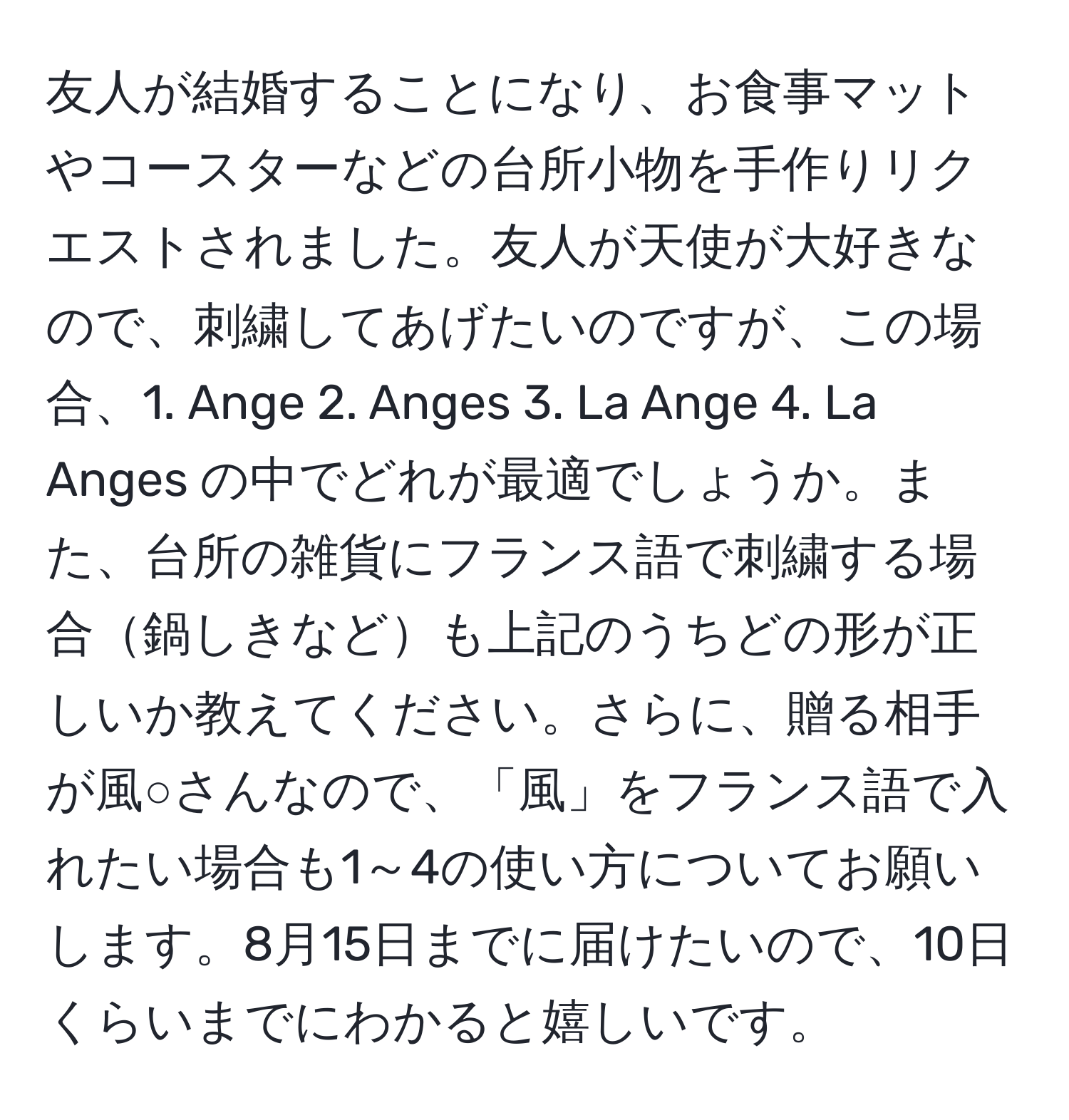 友人が結婚することになり、お食事マットやコースターなどの台所小物を手作りリクエストされました。友人が天使が大好きなので、刺繍してあげたいのですが、この場合、1. Ange 2. Anges 3. La Ange 4. La Anges の中でどれが最適でしょうか。また、台所の雑貨にフランス語で刺繍する場合鍋しきなども上記のうちどの形が正しいか教えてください。さらに、贈る相手が風○さんなので、「風」をフランス語で入れたい場合も1～4の使い方についてお願いします。8月15日までに届けたいので、10日くらいまでにわかると嬉しいです。