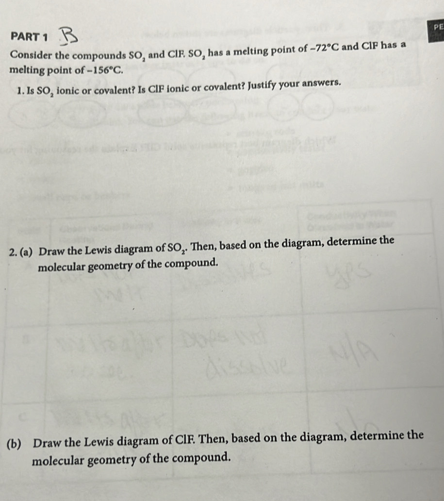 PE 
PART 1 
Consider the compounds SO_2 and ClF. SO_2 has a melting point of -72°C and ClF has a 
melting point of -156°C. 
1. Is SO_2 ionic or covalent? Is ClF ionic or covalent? Justify your answers. 
2. (a) Draw the Lewis diagram of SO_2. Then, based on the diagram, determine the 
molecular geometry of the compound. 
(b) Draw the Lewis diagram of ClF. Then, based on the diagram, determine the 
molecular geometry of the compound.