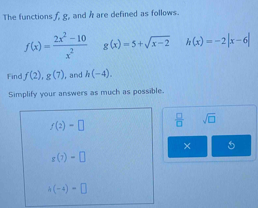 The functions f, g, and h are defined as follows.
f(x)= (2x^2-10)/x^2  g(x)=5+sqrt(x-2) h(x)=-2|x-6|
Find f(2),g(7) , and h(-4). 
Simplify your answers as much as possible.
f(2)=□
 □ /□   sqrt(□ ) 
×
g(7)=□
h(-4)=□