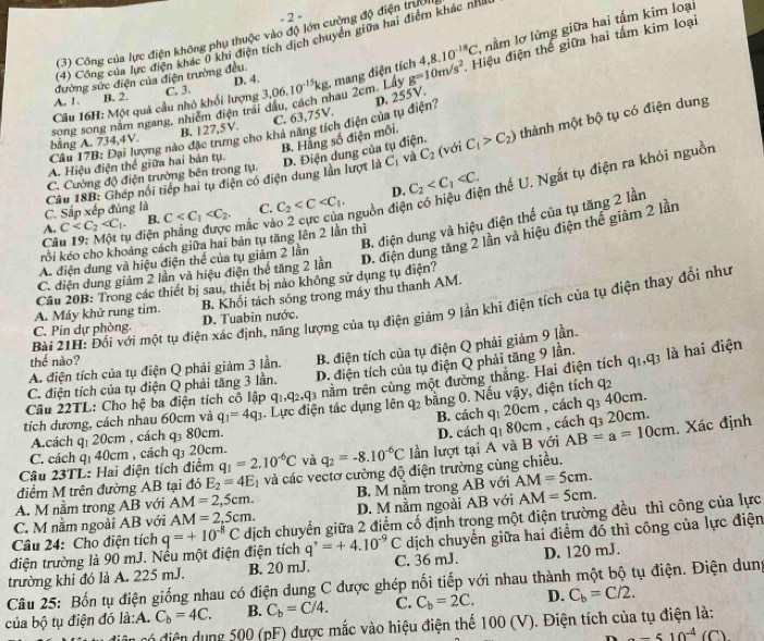 2 =
4,8.10^(-18)C, nằm lợ lửng giữa hai tấm kim loại
(3) Công của lực điện không phụ thuộc vào độ lớn cường độ điện trưởi
(4) Công của lực điện khác 0 khi điện tích dịch chuyển giữa hai điểm khác nhà
song song năm ngang, nhiêm điện trải dầu, cách nhau 2cm. Lây 3,06.10^(-15)kg , mang điện tích g=10m/s^2 Hiệu điện thể giữa hai tấm kim loại
đường sức điện của điện trường đều.
Câu 16H: Một quả cầu nhỏ khối lượng C. 3. D. 4.
A. 1 . B. 2.
C. 63,75V.
Câu 17B: Đại lượng nào đặc trưng cho khả năng tích điện của tụ điện? D. 255V.
bằng A. 734,4V. B. 127,5V.
B. Hằng số điện môi.
A. Hiệu điện thế giữa hai bản tụ. D. Điện dung của tụ điện. C_1>C_2) thành một bộ tụ có điện dung
C_2 (với
C. Cường độ điện trường bên trong tụ.
D. C_2
C. Sắp xếp đúng là Câu 18B: Ghép nổi tiếp hai tụ điện có điện dung lần lượt là Cị và
A. C B.
Câu 19: Một tụ điện phẳng được mắc và C C. C_2
nguồn điện có hiệu điện thế U. Ngắt tụ điện ra khỏi nguồn
B. điện dung và hiệu điện thế của tụ tăng 2 lần
rồi kéo cho khoảng cách giữa hai bản tụ tăng lên 2 lần thì
A. điện dung và hiệu điện thể của tụ giảm 2 lần
D. điện dung tăng 2 lần và hiệu điện thể giảm 2 lần
C. điện dung giảm 2 lần và hiệu điện thế tăng 2 lần
Câu 20B: Trong các thiết bị sau, thiết bị nào không sử dụng tụ điện?
A. Máy khử rung tim. B. Khối tách sóng trong máy thu thanh AM.
Bài 21H: Đối với một tụ điện xác định, năng lượng của tụ điện giảm 9 lần khi điện tích của tụ điện thay đổi như
C. Pin dự phòng. D. Tuabin nước.
A. điện tích của tụ điện Q phải giảm 3 lần. B. điện tích của tụ điện Q phải giảm 9 lần.
thể nào?
C. điện tích của tụ điện Q phải tăng 3 lần. D. điện tích của tụ điện Q phải tăng 9 lần. q_1,q_3 là hai điện
tích dương, cách nhau 60cm và q_1=4q_3 Lực điện tác dụng lên 92sqrt() 3 nằm trên cùng một đường thắng. Hai điện tích
Câu 22TL: Cho hệ ba điện tích cô lập qi,
q_2 bằng 0. Nếu vậy, điện tích 7_2
B. cách q: 20cm , cách q₃ 40cm.
A.cách q₁ 20cm , cách q₃ 80cm.
AB=a=10cm. Xác định
Câu 23TL: Hai điện tích điểm q_1=2.10^(-6)C và q_2=-8.10^(-6)C lần lượt tại A và B với D. cách qị 80cm , cách q₃ 20cm.
C. cách q₁ 40cm , cách q₃ 20cm.
điểm M trên đường AB tại đó E_2=4E_1 và các vectơ cường độ điện trường cùng chiều.
A. M nằm trong AB với AM=2,5cm. B. M nằm trong AB với AM=5cm.
C. M nằm ngoài AB với AM=2,5cm. D. M nằm ngoài AB với AM=5cm.
điện trường là 90 mJ. Nếu một điện điện tích q=+10^(-8)C dịch chuyển giữa 2 điểm cổ định trong một điện trường đều thì công của lực
Câu 24: Cho điện tích
q^,=+4.10^(-9)C dịch chuyển giữa hai điểm đó thì công của lực điện
trường khi đó là A. 225 mJ. B. 20 mJ. C. 36 mJ. D. 120 mJ.
Câu 25: Bốn tụ điện giống nhau có điện dung C được ghép nối tiếp với nhau thành một bộ tụ điện. Điện dung
của bộ tụ điện đó là:A. C_b=4C. B. C_b=C/4. C. C_b=2C. D. C_b=C/2.
ciên có điện dụng 500 (pF) được mắc vào hiệu điện thể 100 (V). Điện tích của tụ điện là:
-510^(-4)(C)