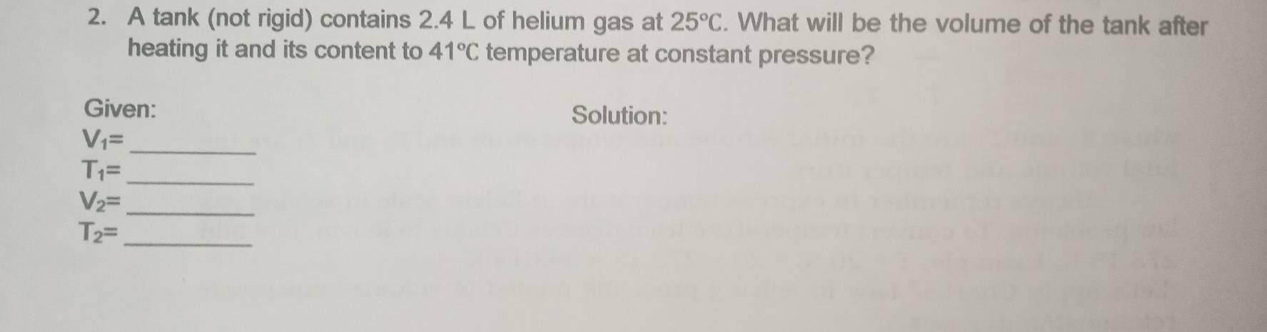 A tank (not rigid) contains 2.4 L of helium gas at 25°C. What will be the volume of the tank after 
heating it and its content to 41°C temperature at constant pressure? 
Given: Solution: 
_ V_1=
_
T_1=
V_2= _
T_2= _