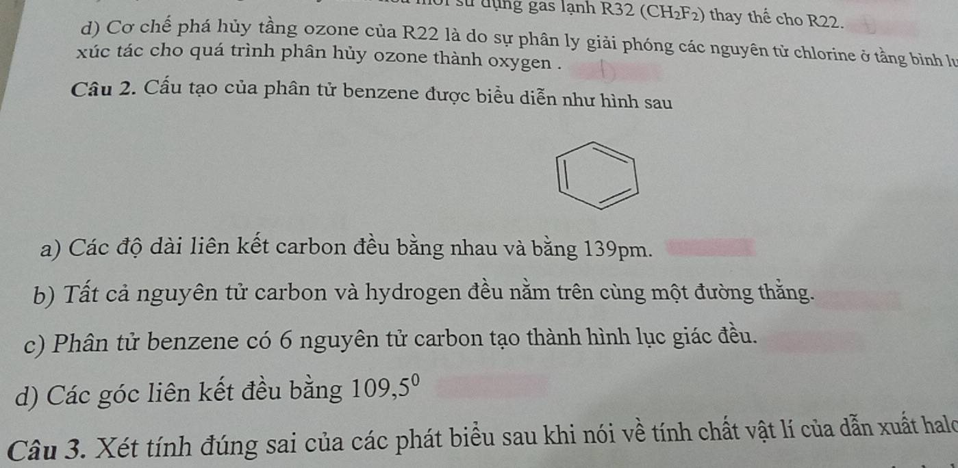 sử đụng gas lạnh R32 (CH₂F₂) thay thế cho R22.
d) Cơ chế phá hủy tầng ozone của R22 là do sự phân ly giải phóng các nguyên tử chlorine ở tằng bình lư
xúc tác cho quá trình phân hủy ozone thành oxygen .
Câu 2. Cấu tạo của phân tử benzene được biểu diễn như hình sau
a) Các độ dài liên kết carbon đều bằng nhau và bằng 139pm.
b) Tất cả nguyên tử carbon và hydrogen đều nằm trên cùng một đường thằng.
c) Phân tử benzene có 6 nguyên tử carbon tạo thành hình lục giác đều.
d) Các góc liên kết đều bằng 109, 5^0
Câu 3. Xét tính đúng sai của các phát biểu sau khi nói về tính chất vật lí của dẫn xuất halo