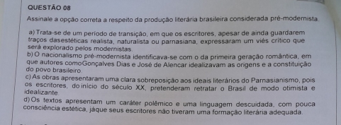 Assinale a opção correta a respeito da produção literária brasileira considerada pré-modernista.
a) Trata-se de um período de transição, em que os escritores, apesar de ainda guardarem
traços dasestéticas realista, naturalista ou parnasiana, expressaram um viés crítico que
será explorado pelos modernistas
b) O nacionalismo pré-modernista identificava-se com o da primeira geração romântica, em
do povo brasileiro que autores comoGonçalves Dias e José de Alencar idealizavam as origens e a constituição
c) As obras apresentaram uma clara sobreposição aos ideais literários do Parnasianismo, pois
idealizante os escritores, do início do século XX, pretenderam retratar o Brasil de modo otimista e
d)Os textos apresentam um caráter polêmico e uma linguagem descuidada, com pouca
consciência estética, jáque seus escritores não tiveram uma formação literária adequada.