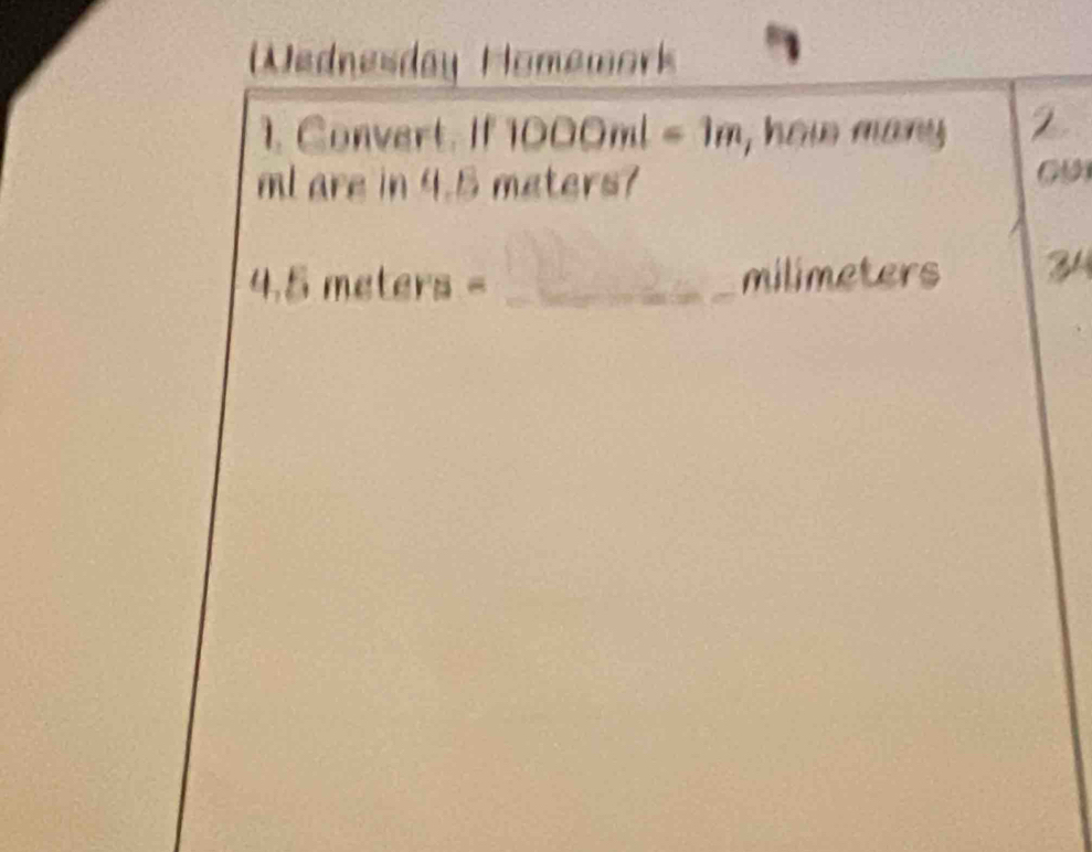 Wednesday Homework 
1. Convert. If 1000ml=1m , how many 2
ml are in 4.5 meters? 
09 
_ 4.5meters=
milimeters 34